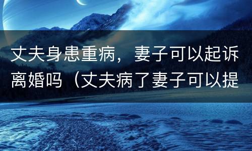 丈夫身患重病，妻子可以起诉离婚吗（丈夫病了妻子可以提出离婚吗）