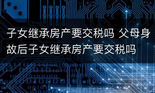子女继承房产要交税吗 父母身故后子女继承房产要交税吗