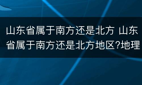 山东省属于南方还是北方 山东省属于南方还是北方地区?地理