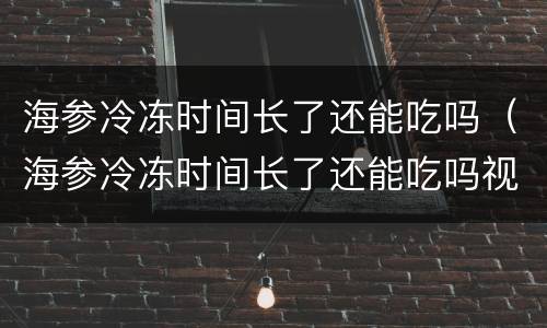 海参冷冻时间长了还能吃吗（海参冷冻时间长了还能吃吗视频）
