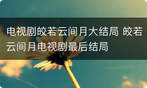 电视剧皎若云间月大结局 皎若云间月电视剧最后结局