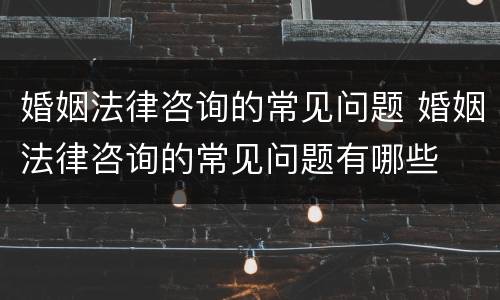 婚姻法律咨询的常见问题 婚姻法律咨询的常见问题有哪些