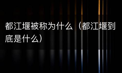 都江堰被称为什么（都江堰到底是什么）