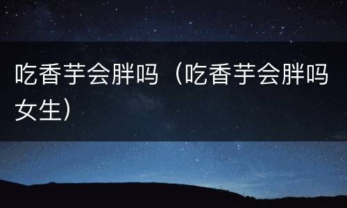 吃香芋会胖吗（吃香芋会胖吗女生）