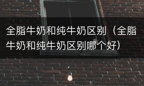 全脂牛奶和纯牛奶区别（全脂牛奶和纯牛奶区别哪个好）