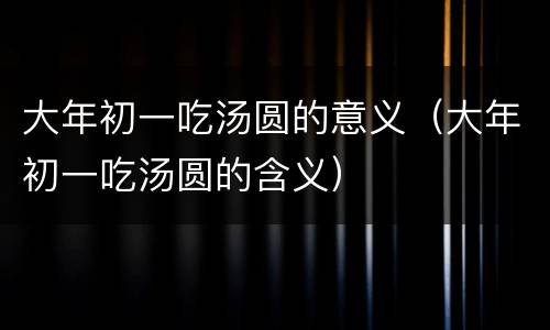 大年初一吃汤圆的意义（大年初一吃汤圆的含义）