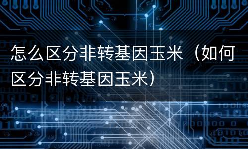 怎么区分非转基因玉米（如何区分非转基因玉米）