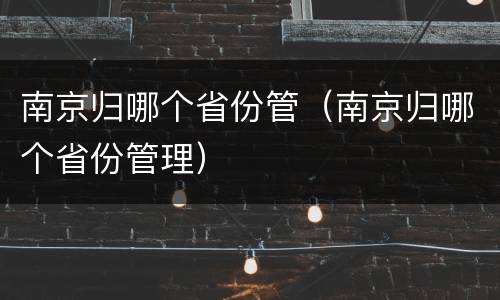 南京归哪个省份管（南京归哪个省份管理）