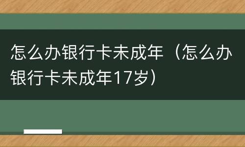 怎么办银行卡未成年（怎么办银行卡未成年17岁）