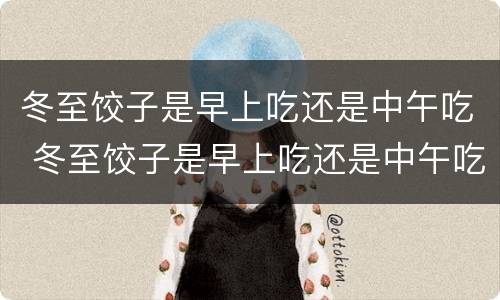 冬至饺子是早上吃还是中午吃 冬至饺子是早上吃还是中午吃好呢