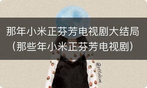 那年小米正芬芳电视剧大结局（那些年小米正芬芳电视剧）