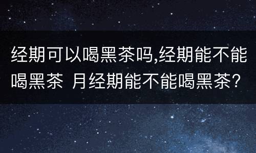 经期可以喝黑茶吗,经期能不能喝黑茶 月经期能不能喝黑茶?