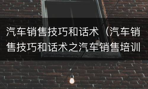 汽车销售技巧和话术（汽车销售技巧和话术之汽车销售培训）