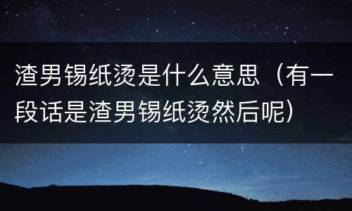 渣男锡纸烫是什么意思（有一段话是渣男锡纸烫然后呢）