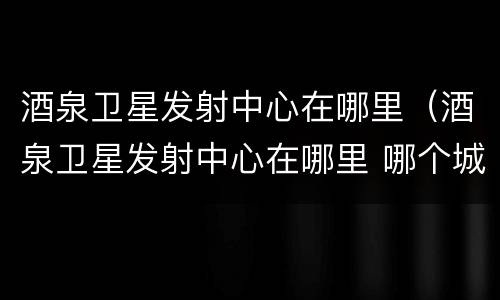 酒泉卫星发射中心在哪里（酒泉卫星发射中心在哪里 哪个城市）