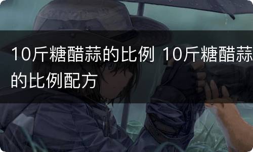 10斤糖醋蒜的比例 10斤糖醋蒜的比例配方