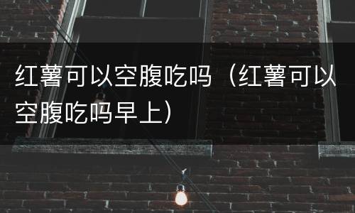 红薯可以空腹吃吗（红薯可以空腹吃吗早上）