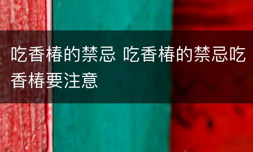 吃香椿的禁忌 吃香椿的禁忌吃香椿要注意