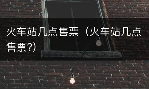 火车站几点售票（火车站几点售票?）