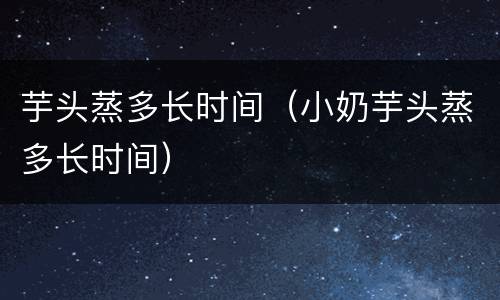 芋头蒸多长时间（小奶芋头蒸多长时间）