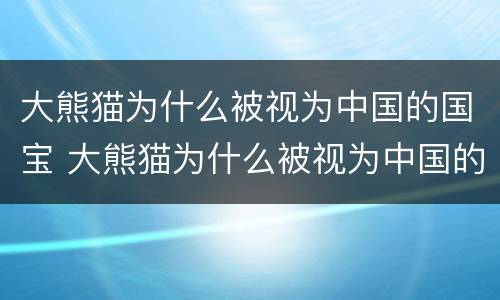 大熊猫为什么被视为中国的国宝 大熊猫为什么被视为中国的国宝50字