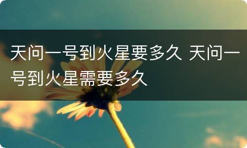 天问一号到火星要多久 天问一号到火星需要多久