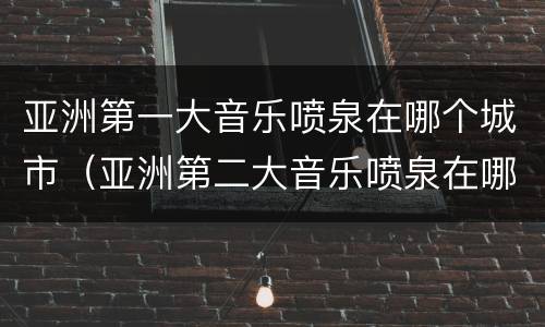 亚洲第一大音乐喷泉在哪个城市（亚洲第二大音乐喷泉在哪个城市）