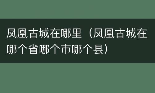 凤凰古城在哪里（凤凰古城在哪个省哪个市哪个县）