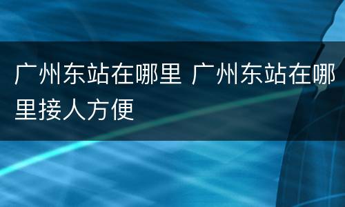广州东站在哪里 广州东站在哪里接人方便