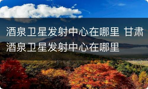 酒泉卫星发射中心在哪里 甘肃酒泉卫星发射中心在哪里
