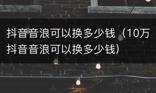 抖音音浪可以换多少钱（10万抖音音浪可以换多少钱）