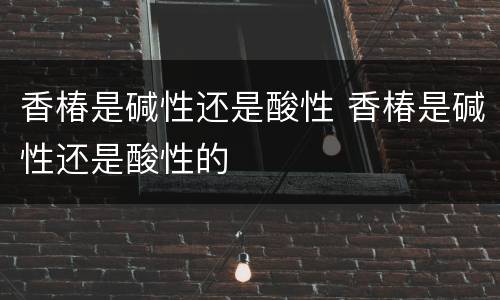 香椿是碱性还是酸性 香椿是碱性还是酸性的