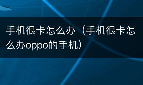 手机很卡怎么办（手机很卡怎么办oppo的手机）