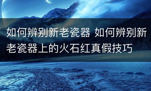 如何辨别新老瓷器 如何辨别新老瓷器上的火石红真假技巧