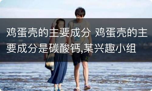 鸡蛋壳的主要成分 鸡蛋壳的主要成分是碳酸钙,某兴趣小组