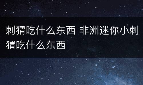 刺猬吃什么东西 非洲迷你小刺猬吃什么东西