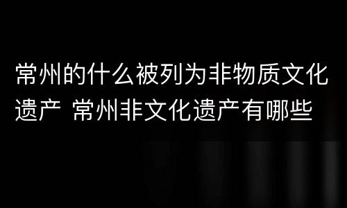 常州的什么被列为非物质文化遗产 常州非文化遗产有哪些