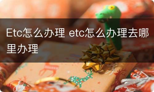 Etc怎么办理 etc怎么办理去哪里办理