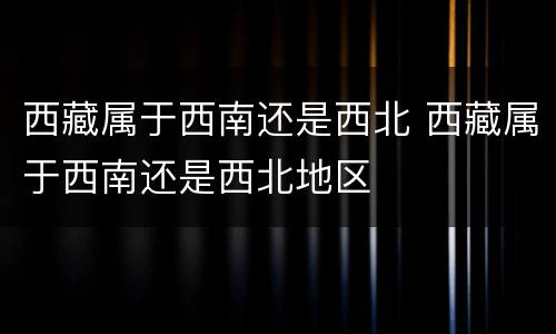 西藏属于西南还是西北 西藏属于西南还是西北地区