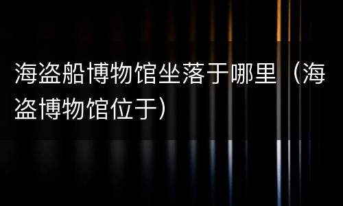 海盗船博物馆坐落于哪里（海盗博物馆位于）