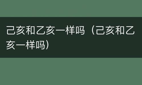 己亥和乙亥一样吗（己亥和乙亥一样吗）