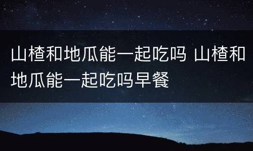 山楂和地瓜能一起吃吗 山楂和地瓜能一起吃吗早餐