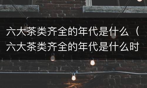 六大茶类齐全的年代是什么（六大茶类齐全的年代是什么时候）