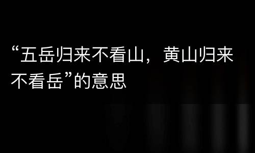 “五岳归来不看山，黄山归来不看岳”的意思