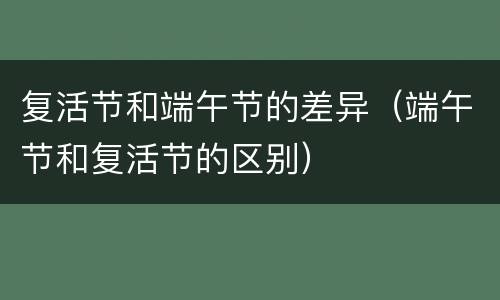 复活节和端午节的差异（端午节和复活节的区别）