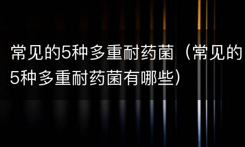 常见的5种多重耐药菌（常见的5种多重耐药菌有哪些）