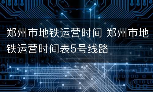 郑州市地铁运营时间 郑州市地铁运营时间表5号线路