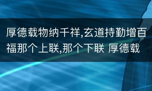 厚德载物纳千祥,玄道持勤增百福那个上联,那个下联 厚德载物纳千祥,玄道持勤增百福上下联
