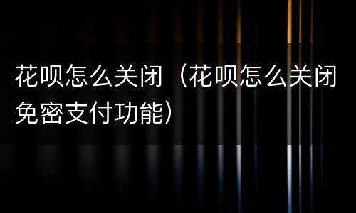 花呗怎么关闭（花呗怎么关闭免密支付功能）