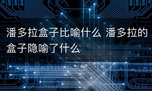 潘多拉盒子比喻什么 潘多拉的盒子隐喻了什么